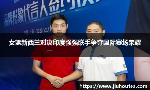 女篮新西兰对决印度强强联手争夺国际赛场荣耀
